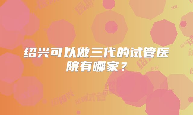 绍兴可以做三代的试管医院有哪家？