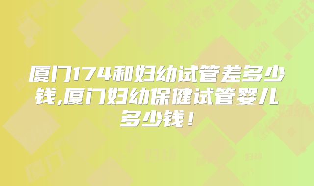 厦门174和妇幼试管差多少钱,厦门妇幼保健试管婴儿多少钱!