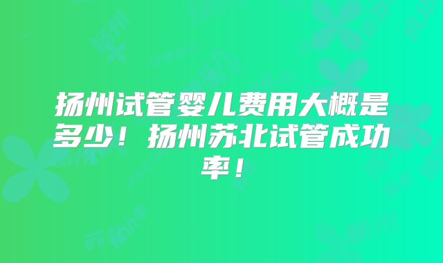 扬州试管婴儿费用大概是多少!扬州苏北试管成功率!