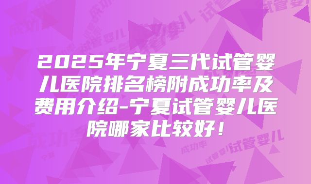 2025年宁夏三代试管婴儿医院排名榜附成功率及费用介绍-宁夏试管婴儿医院哪家比较好！
