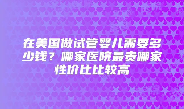 在美国做试管婴儿需要多少钱？哪家医院最贵哪家性价比比较高