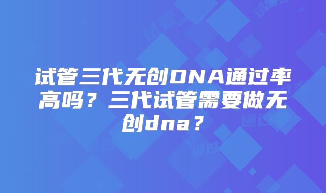试管三代无创DNA通过率高吗？三代试管需要做无创dna？