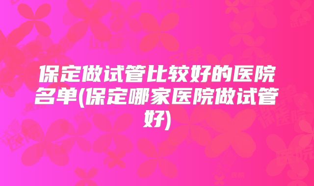 保定做试管比较好的医院名单(保定哪家医院做试管好)