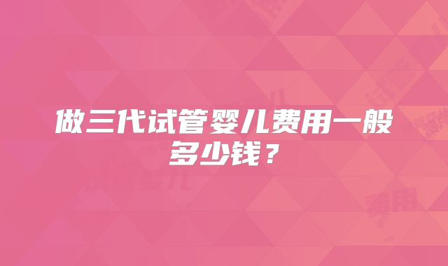 做三代试管婴儿费用一般多少钱？