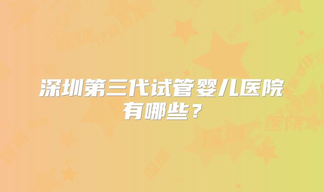 深圳第三代试管婴儿医院有哪些？