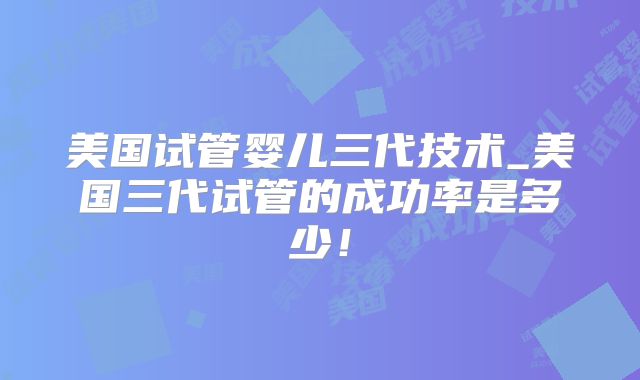 美国试管婴儿三代技术_美国三代试管的成功率是多少！