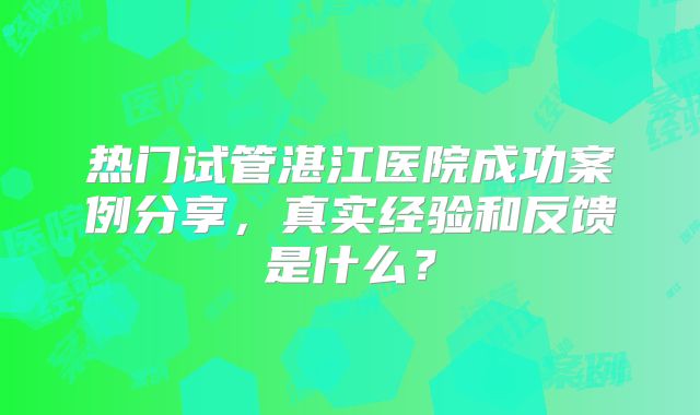热门试管湛江医院成功案例分享,真实经验和反馈是什么?