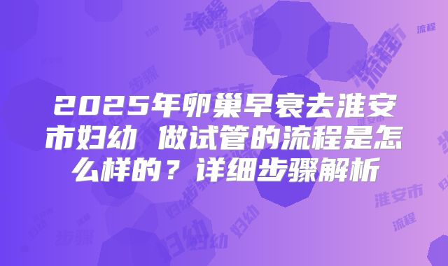 2025年卵巢早衰去淮安市妇幼 做试管的流程是怎么样的?详细步骤解析