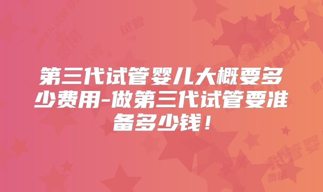 第三代试管婴儿大概要多少费用-做第三代试管要准备多少钱!