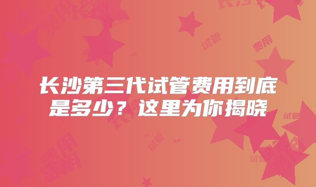 长沙第三代试管费用到底是多少?这里为你揭晓