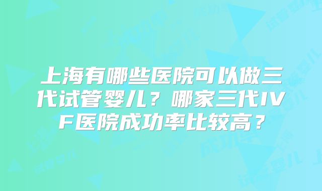 上海有哪些医院可以做三代试管婴儿？哪家三代IVF医院成功率比较高？