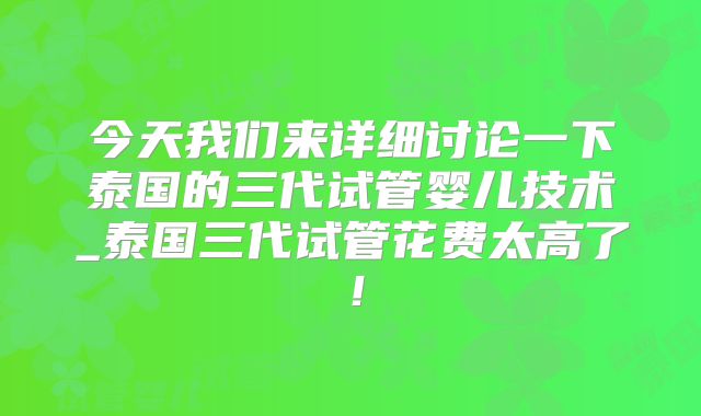 今天我们来详细讨论一下泰国的三代试管婴儿技术_泰国三代试管花费太高了！