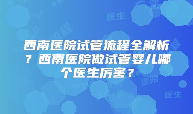 西南医院试管流程全解析?西南医院做试管婴儿哪个医生厉害?