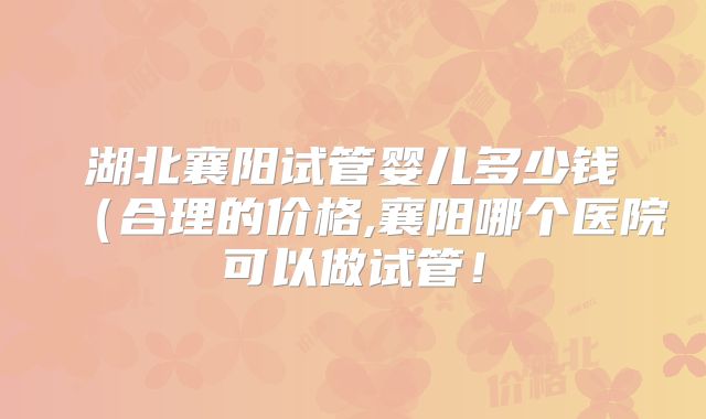 湖北襄阳试管婴儿多少钱(合理的价格,襄阳哪个医院可以做试管!