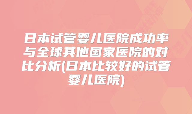 日本试管婴儿医院成功率与全球其他国家医院的对比分析(日本比较好的试管婴儿医院)