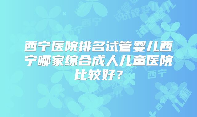 西宁医院排名试管婴儿西宁哪家综合成人儿童医院比较好?