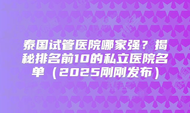泰国试管医院哪家强？揭秘排名前10的私立医院名单（2025刚刚发布）