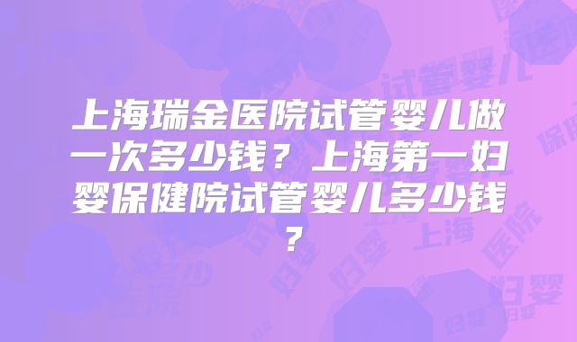 上海瑞金医院试管婴儿做一次多少钱？上海第一妇婴保健院试管婴儿多少钱？