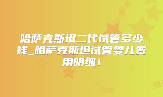 哈萨克斯坦二代试管多少钱_哈萨克斯坦试管婴儿费用明细！