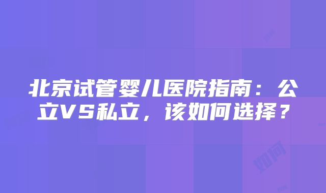 北京试管婴儿医院指南:公立VS私立,该如何选择?