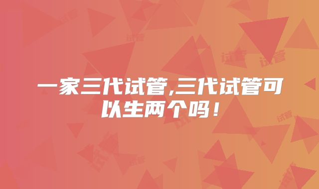 一家三代试管,三代试管可以生两个吗!