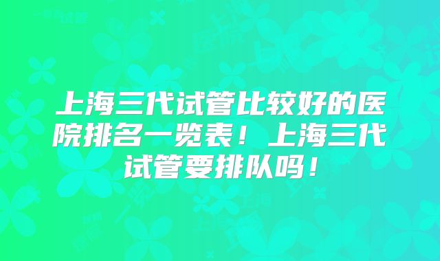 上海三代试管比较好的医院排名一览表！上海三代试管要排队吗！