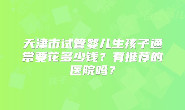 天津市试管婴儿生孩子通常要花多少钱？有推荐的医院吗？