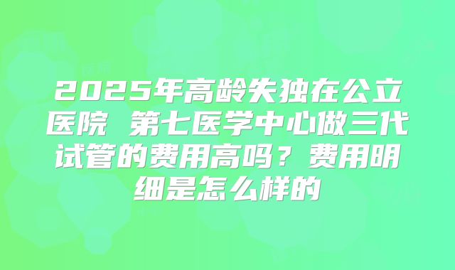 2025年高龄失独在公立医院 第七医学中心做三代试管的费用高吗?费用明细是怎么样的