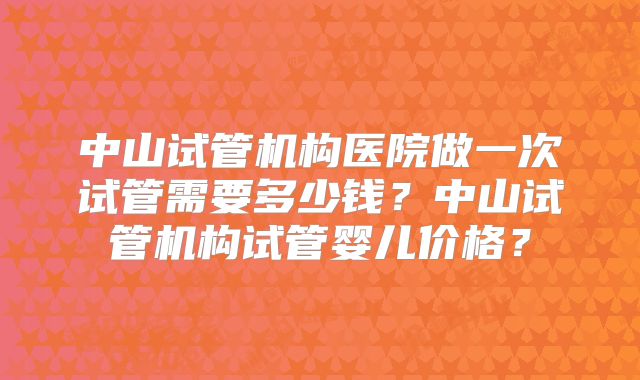 中山试管机构医院做一次试管需要多少钱？中山试管机构试管婴儿价格？