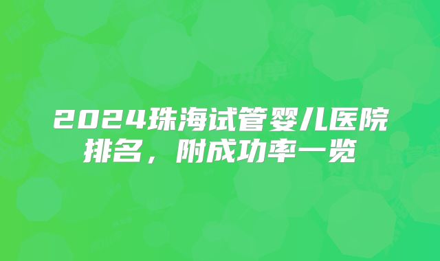 2024珠海试管婴儿医院排名,附成功率一览