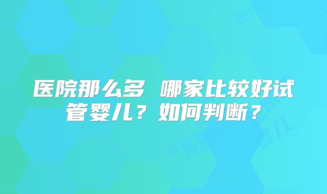 医院那么多 哪家比较好试管婴儿?如何判断?