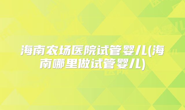 海南农场医院试管婴儿(海南哪里做试管婴儿)