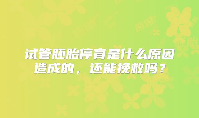试管胚胎停育是什么原因造成的,还能挽救吗?