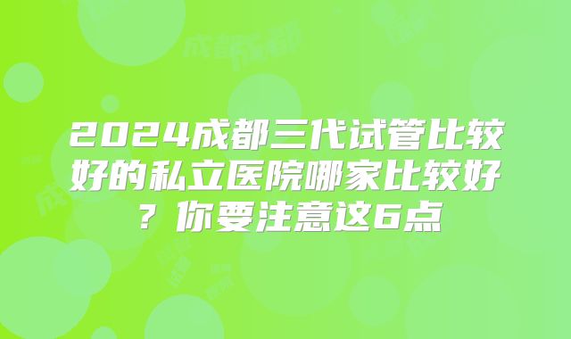 2024成都三代试管比较好的私立医院哪家比较好?你要注意这6点