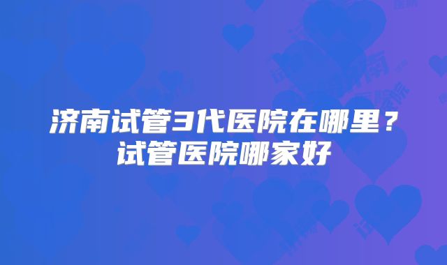 济南试管3代医院在哪里？试管医院哪家好