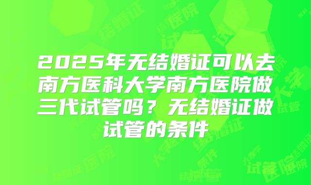2025年无结婚证可以去南方医科大学南方医院做三代试管吗？无结婚证做试管的条件