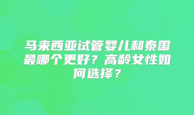马来西亚试管婴儿和泰国最哪个更好？高龄女性如何选择？