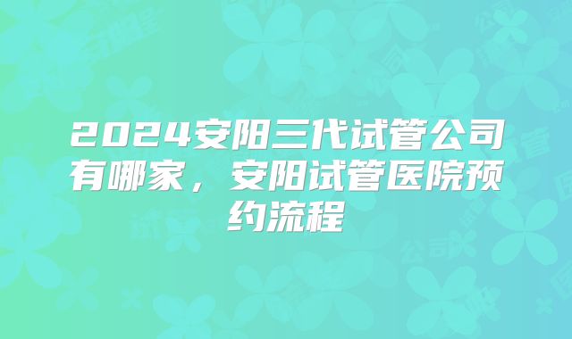 2024安阳三代试管公司有哪家，安阳试管医院预约流程