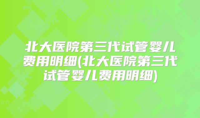 北大医院第三代试管婴儿费用明细(北大医院第三代试管婴儿费用明细)
