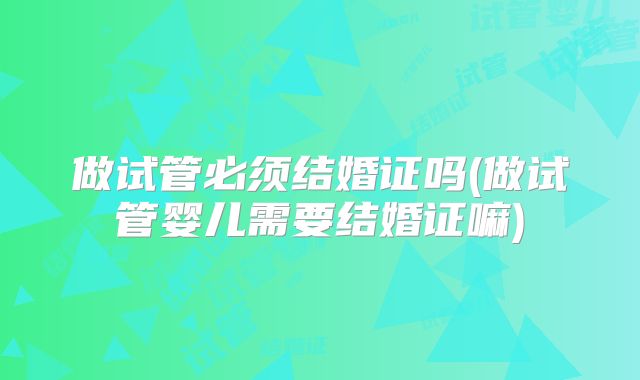 做试管必须结婚证吗(做试管婴儿需要结婚证嘛)