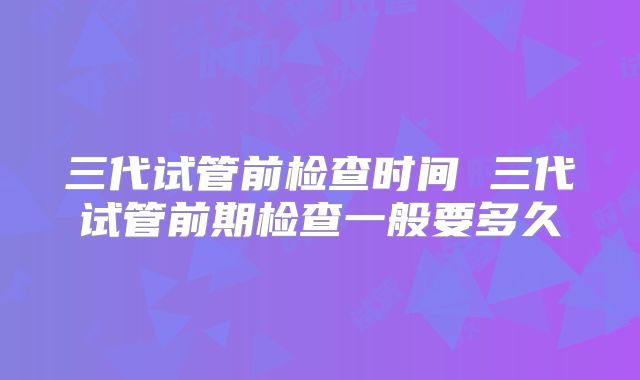 三代试管前检查时间 三代试管前期检查一般要多久