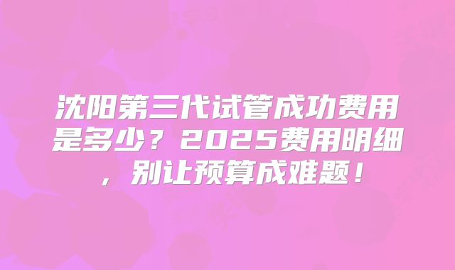 沈阳第三代试管成功费用是多少？2025费用明细，别让预算成难题！