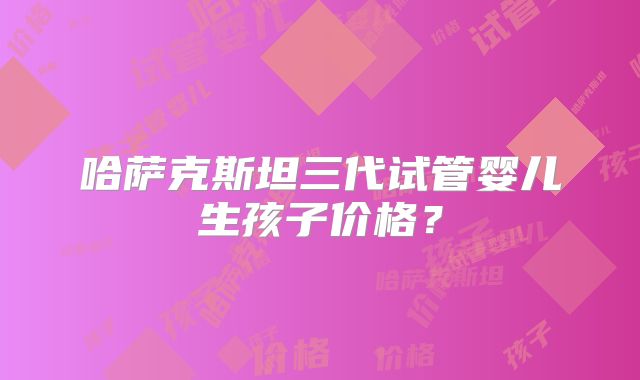 哈萨克斯坦三代试管婴儿生孩子价格？
