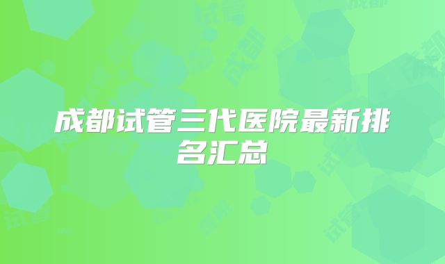 成都试管三代医院最新排名汇总