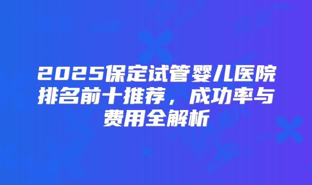 2025保定试管婴儿医院排名前十推荐，成功率与费用全解析