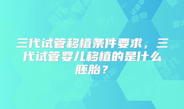 三代试管移植条件要求，三代试管婴儿移植的是什么胚胎？
