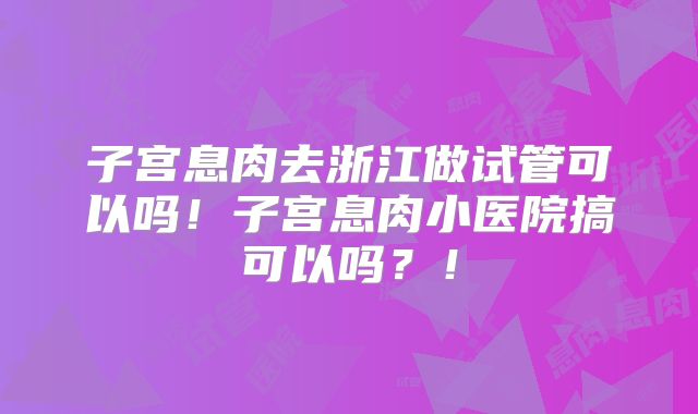 子宫息肉去浙江做试管可以吗！子宫息肉小医院搞可以吗？！