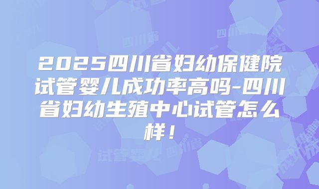 2025四川省妇幼保健院试管婴儿成功率高吗-四川省妇幼生殖中心试管怎么样！