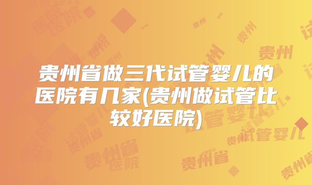 贵州省做三代试管婴儿的医院有几家(贵州做试管比较好医院)