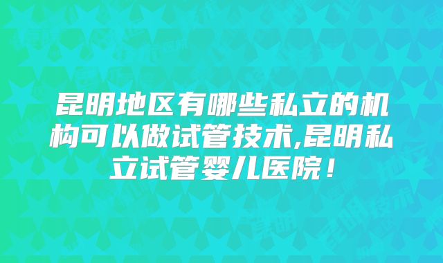 昆明地区有哪些私立的机构可以做试管技术,昆明私立试管婴儿医院!
